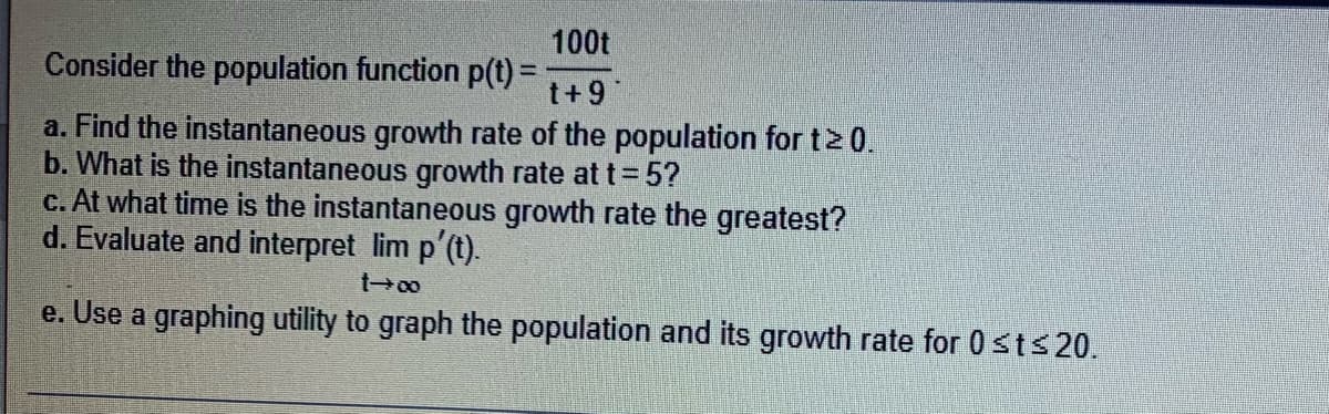 100t
Consider the population function p(t) =
t+9
a. Find the instantaneous growth rate of the population for t≥ 0.
b. What is the instantaneous growth rate at t=5?
c. At what time is the instantaneous growth rate the greatest?
d. Evaluate and interpret lim p'(t).
1-00
e. Use a graphing utility to graph the population and its growth rate for 0 ≤t≤ 20.