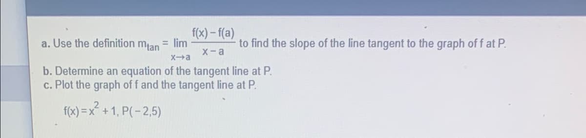 f(x)-f(a)
a. Use the definition mtan
= lim
x-a
x-a
b. Determine an equation of the tangent line at P.
c. Plot the graph of f and the tangent line at P.
f(x)=x² +1, P(-2,5)
to find the slope of the line tangent to the graph off at P.