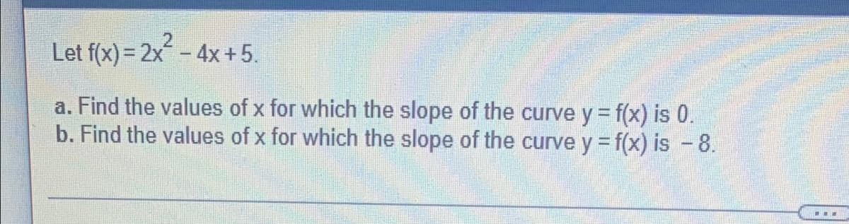 Let f(x) = 2x² - 4x + 5.
a. Find the values of x for which the slope of the curve y = f(x) is 0.
b. Find the values of x for which the slope of the curve y = f(x) is - 8.
...