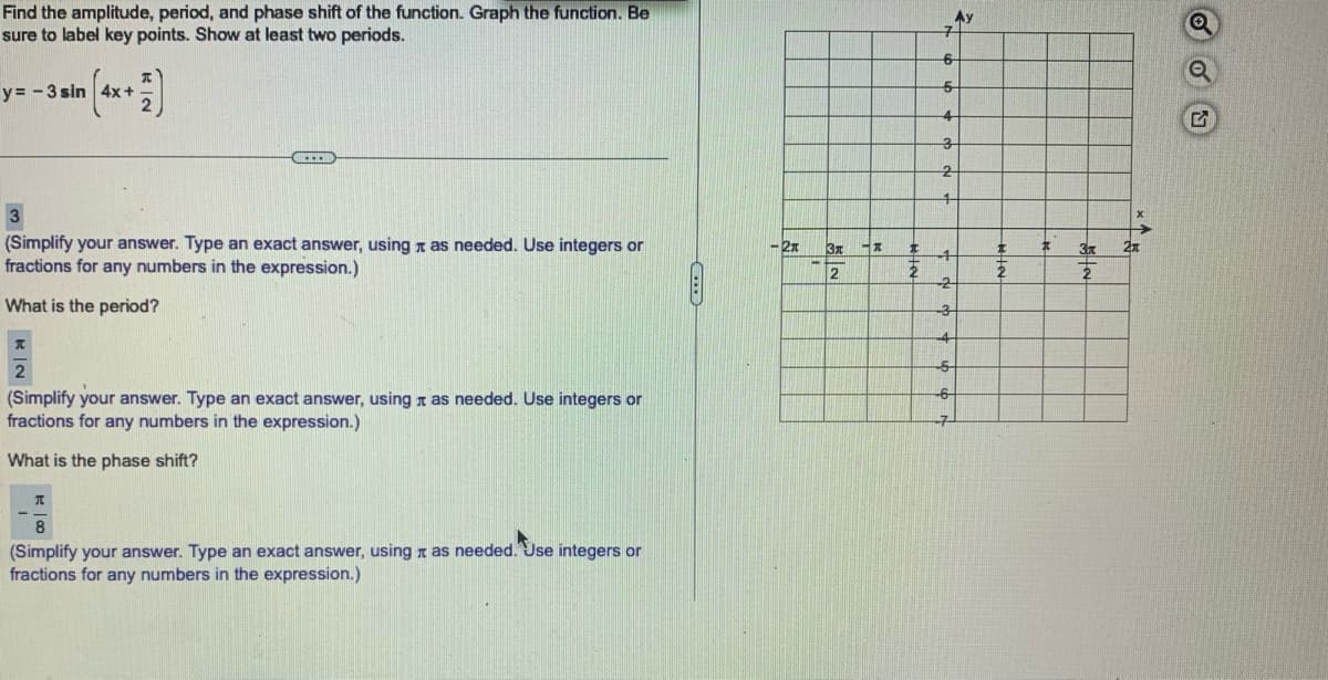 Find the amplitude, period, and phase shift of the function. Graph the function. Be
sure to label key points. Show at least two periods.
y = -3 sin (4x + 2)
3
(Simplify your answer. Type an exact answer, using as needed. Use integers or
fractions for any numbers in the expression.)
What is the period?
(Simplify your answer. Type an exact answer, using as needed. Use integers or
fractions for any numbers in the expression.)
What is the phase shift?
A
8
(Simplify your answer. Type an exact answer, using as needed. Use integers or
fractions for any numbers in the expression.)
-2x
3x -x
2
t
2
Aу
7
6
5
4
3
2
4
1
-2
-3
4
-5-
#
3x
2
2x