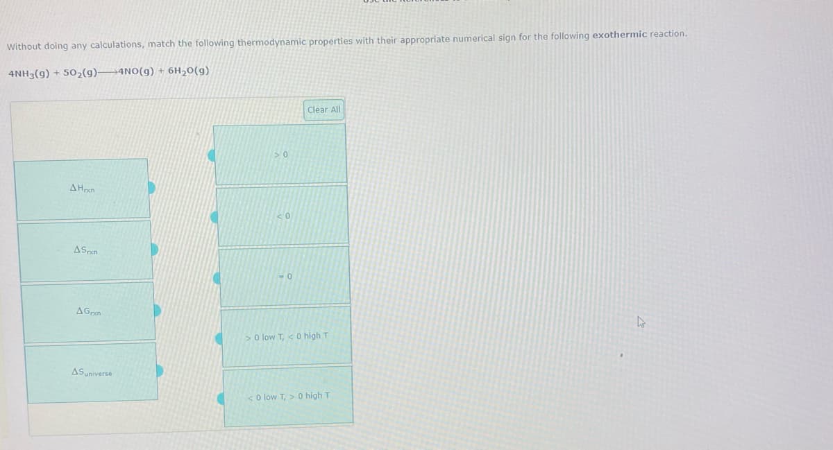 Without doing any calculations, match the following thermodynamic properties with their appropriate numerical sign for the following exothermic reaction.
4NH3(g) + 502(9)-
→4NO(g) + 6H20(g)
Clear All
AHon
AGrn
>o low T, < 0 high T
ASuniverse
< o low T, > 0 high T
