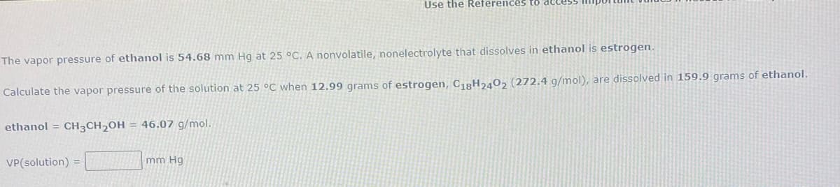 Use the References to de
The vapor pressure of ethanol is 54.68 mm Hg at 25 °C. A nonvolatile, nonelectrolyte that dissolves in ethanol is estrogen.
Calculate the vapor pressure of the solution at 25 °C when 12.99 grams of estrogen, C18H2402 (272.4 g/mol), are dissolved in 159.9 grams of ethanol.
ethanol = CH3CH2OH = 46.07 g/mol.
VP(solution) =
mm Hg
