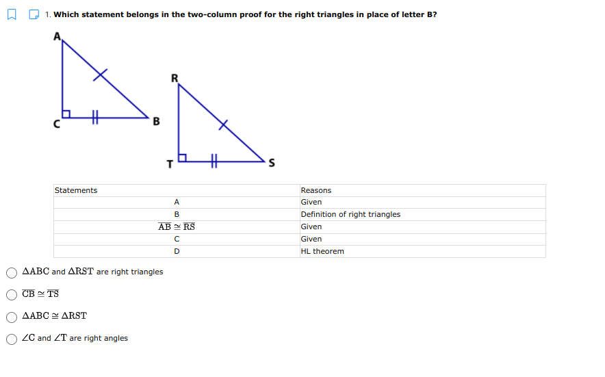 A D 1. Which statement belongs in the two-column proof for the right triangles in place of letter B?
R
B
Statements
Reasons
A
Given
В
Definition of right triangles
AB RS
Given
Given
D
HL theorem
AABC and ARST are right triangles
CB - TS
AABC ARST
ZC and ZT are right angles
