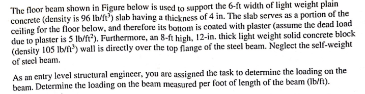 The floor beam shown in Figure below is used to support the 6-ft width of light weight plain
concrete (density is 96 lb/ft³) slab having a thickness of 4 in. The slab serves as a portion of the
ceiling for the floor below, and therefore its bottom is coated with plaster (assume the dead load
due to plaster is 5 lb/ft2). Furthermore, an 8-ft high, 12-in. thick light weight solid concrete block
(density 105 lb/ft³) wall is directly over the top flange of the steel beam. Neglect the self-weight
of steel beam.
As an entry level structural engineer, you are assigned the task to determine the loading on the
beam. Determine the loading on the beam measured per foot of length of the beam (lb/ft).