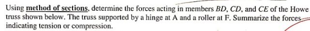 Using method of sections, determine the forces acting in members BD, CD, and CE of the Howe
truss shown below. The truss supported by a hinge at A and a roller at F. Summarize the forces
indicating tension or compression.