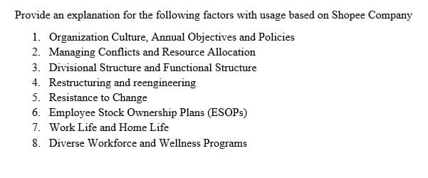 Provide an explanation for the following factors with usage based on Shopee Company
1. Organization Culture, Annual Objectives and Policies
2. Managing Conflicts and Resource Allocation
3. Divisional Structure and Functional Structure
4. Restructuring and reengineering
5. Resistance to Change
6. Employee Stock Ownership Plans (ESOPs)
7. Work Life and Home Life
8. Diverse Workforce and Wellness Programs