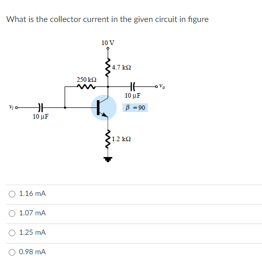 What is the collector current in the given circuit in figure
10 V
4.7 k2
250 k2
10 µF
B = 90
10 µF
1.2 k2
O 1.16 mA
O 1.07 mA
O 1.25 mA
O 0.98 mA
