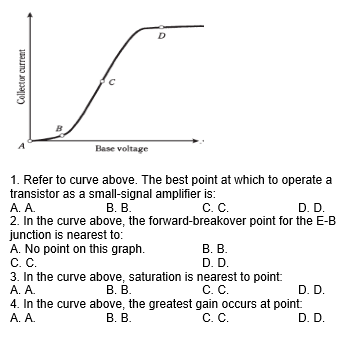 D
Base voltage
1. Refer to curve above. The best point at which to operate a
transistor as a small-signal amplifier is:
А. А.
2. In the curve above, the forward-breakover point for the E-B
junction is nearest to:
A. No point on this graph.
С. С.
3. In the curve above, saturation is nearest to point
А. А.
4. In the curve above, the greatest gain occurs at point:
А. А.
В. В.
С. С.
D. D.
В. В.
D. D.
В. В.
C. C.
D. D.
В. В.
C. C.
D. D.
Collector current
