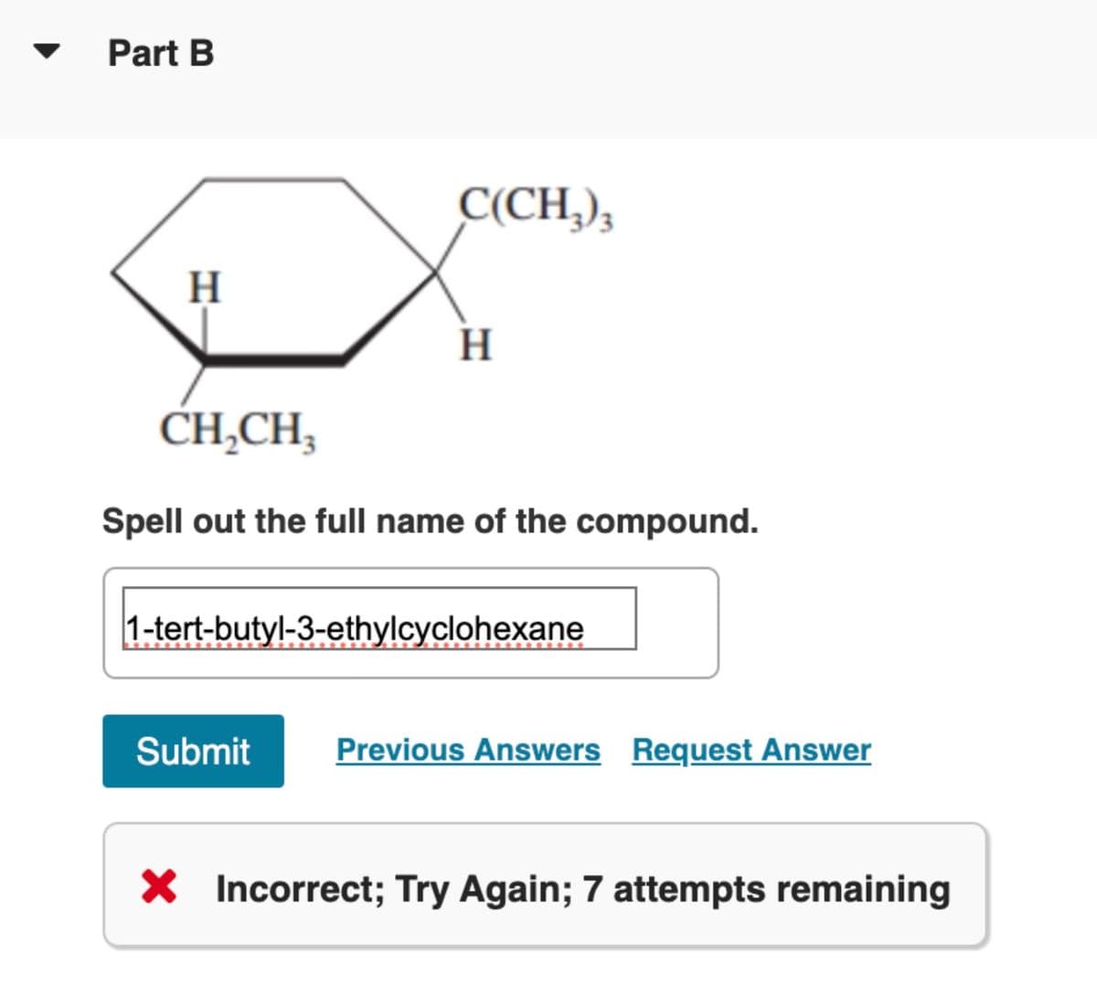 ▼ Part B
H
C(CH₂)₂
H
CH₂CH₂
Spell out the full name of the compound.
1-tert-butyl-3-ethylcyclohexane
Submit Previous Answers Request Answer
X Incorrect; Try Again; 7 attempts remaining