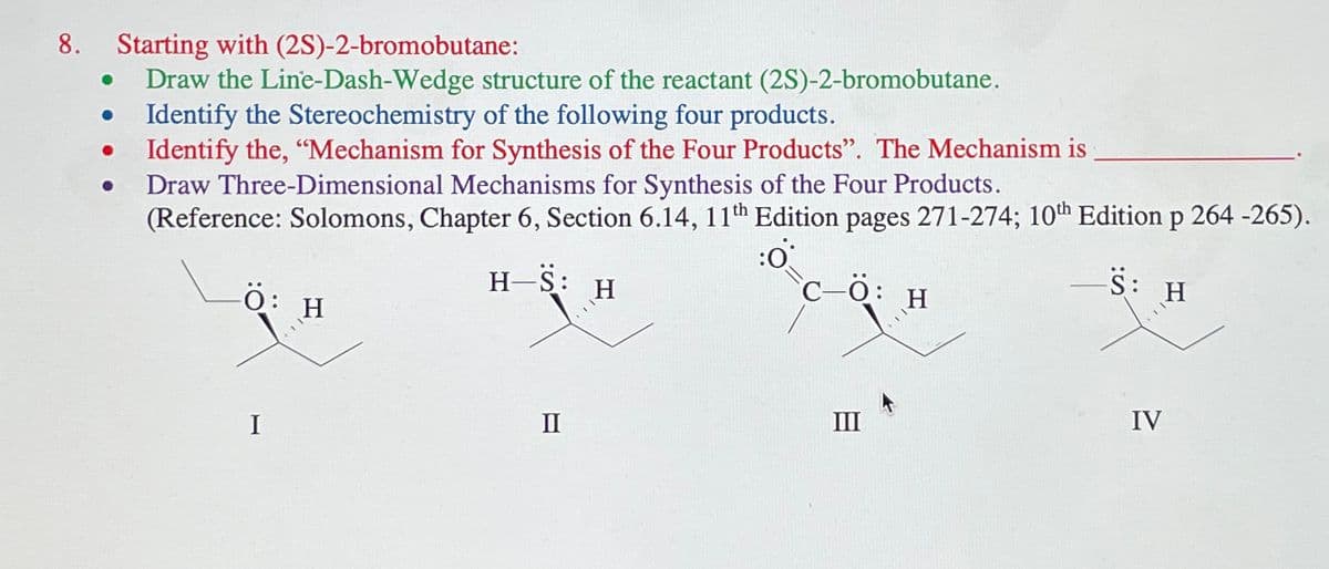 8. Starting with (2S)-2-bromobutane:
●
Draw the Line-Dash-Wedge structure of the reactant (2S)-2-bromobutane.
Identify the Stereochemistry of the following four products.
Identify the, "Mechanism for Synthesis of the Four Products". The Mechanism is
Draw Three-Dimensional Mechanisms for Synthesis of the Four Products.
(Reference: Solomons, Chapter 6, Section 6.14, 11th Edition pages 271-274; 10th Edition p 264 -265).
:0°
H-S:
C-Ö:
-S: H
-Ö:
I
H
II
H
H
IV