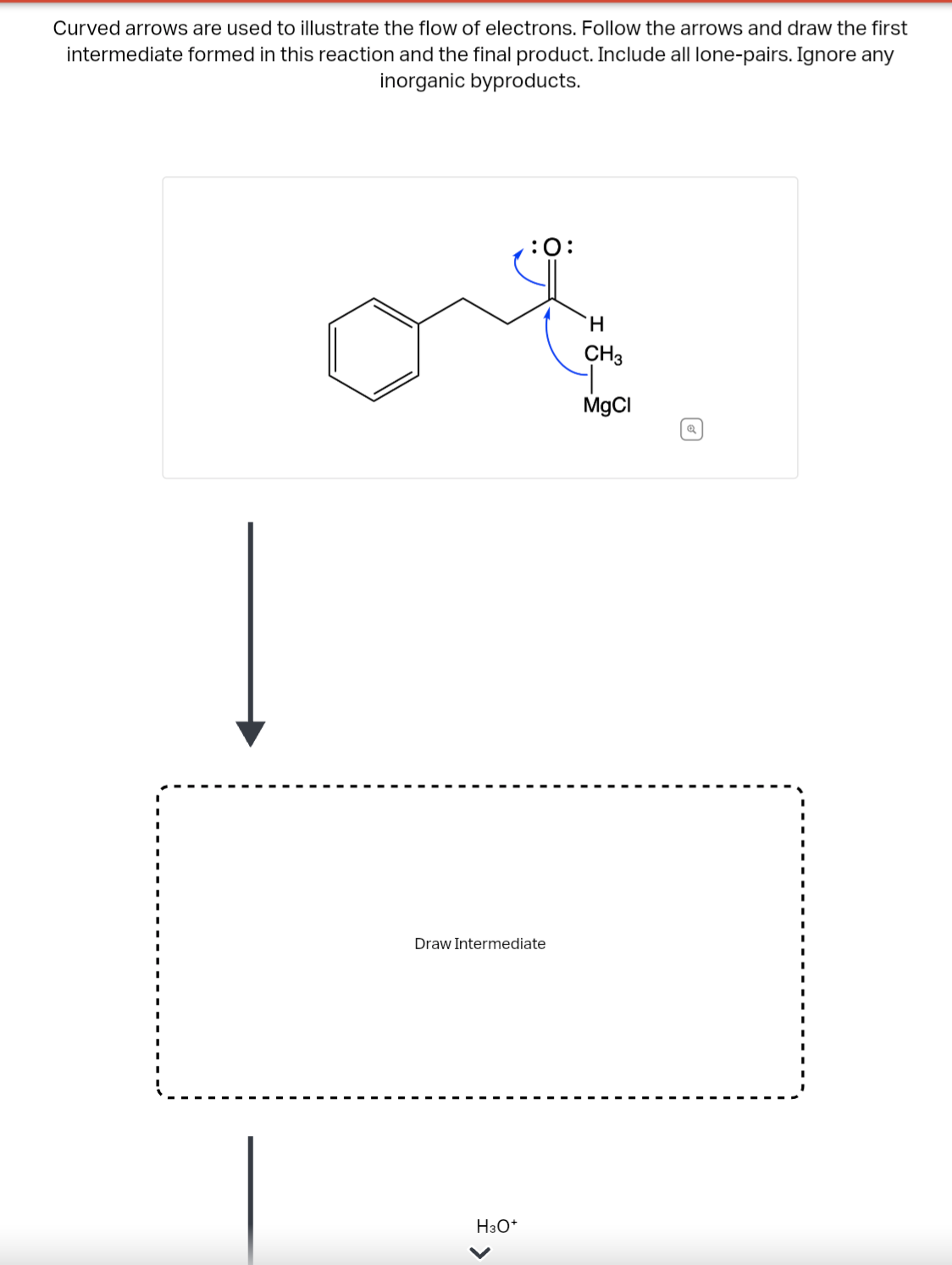 Curved arrows are used to illustrate the flow of electrons. Follow the arrows and draw the first
intermediate formed in this reaction and the final product. Include all lone-pairs. Ignore any
inorganic byproducts.
Į
:O:
Draw Intermediate
H3O+
H
CH3
MgCl
Q