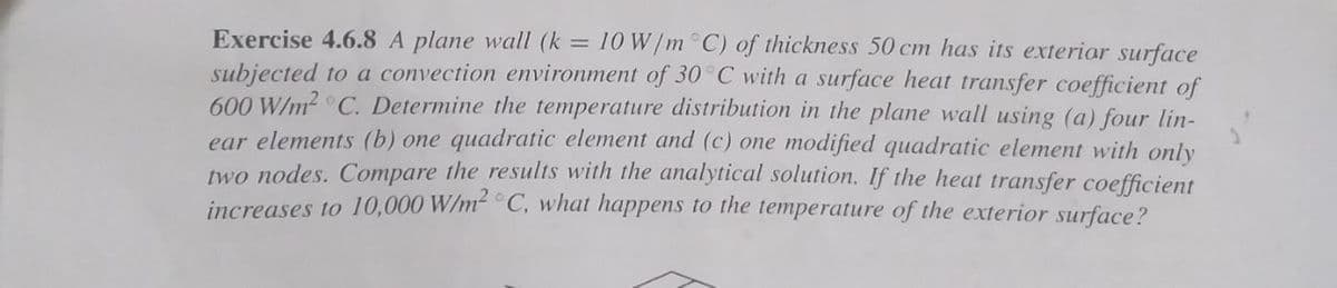 Exercise 4.6.8 A plane wall (k = 10 W/m C) of thickness 50 cm has its exteriar surface
subjected to a convection environment of 30°C with a surface heat transfer coefficient of
600 W/m2 C. Determine the temperature distribution in the plane wall using (a) four lin-
ear elements (b) one quadratic element and (c) one modified quadratic element with only
two nodes. Compare the results with the analytical solution. If the heat transfer coefficient
increases to 10,000 W/m C, what happens to the temperature of the exterior surface?
