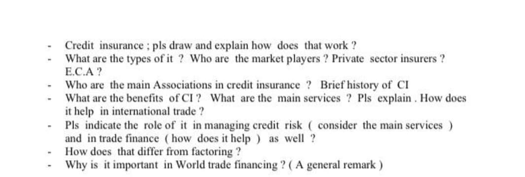 Credit insurance; pls draw and explain how does that work ?
What are the types of it ? Who are the market players ? Private sector insurers ?
E.C.A ?
Who are the main Associations in credit insurance ? Brief history of CI
What are the benefits of CI ? What are the main services ? Pls explain. How does
it help in international trade ?
Pls indicate the role of it in managing credit risk ( consider the main services )
and in trade finance (how does it help ) as well ?
How does that differ from factoring ?
Why is it important in World trade financing ? ( A general remark )
