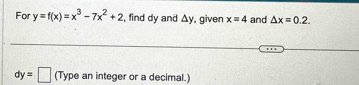 For y = f(x) = x³ - 7x² + 2, find dy and Ay, given x = 4 and Ax=0.2.
dy =
(Type an integer or a
decimal.)