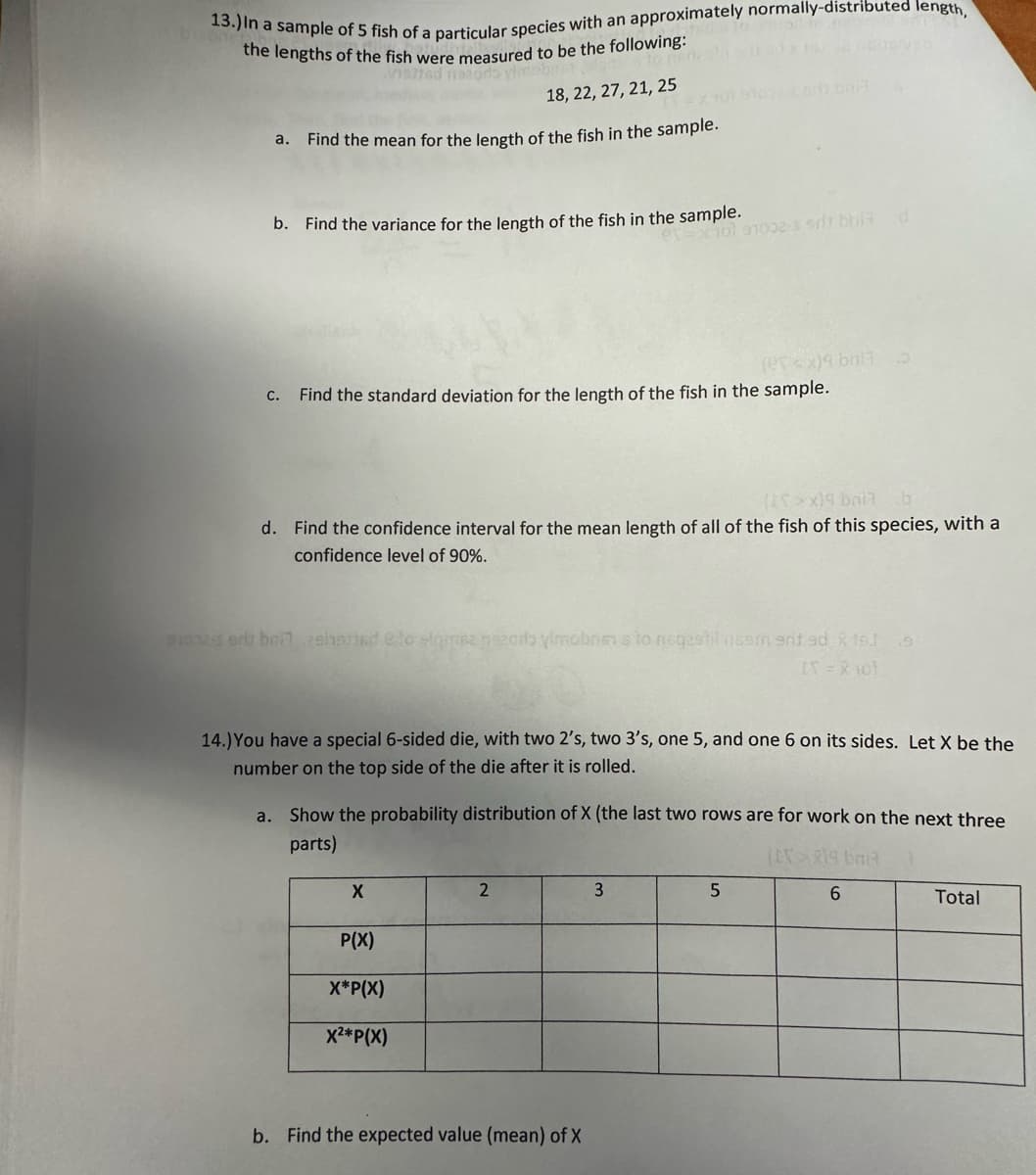 13.) In a sample of 5 fish of a particular species with an approximately normally-distributed length,
the lengths of the fish were measured to be the following:
to nen
neted natodo vimeb
18, 22, 27, 21, 25
a. Find the mean for the length of the fish in the sample.
b. Find the variance for the length of the fish in the sample.
c. Find the standard deviation for the length of the fish in the sample.
a.
(>x)9 bail
d. Find the confidence interval for the mean length of all of the fish of this species, with a
confidence level of 90%.
son-sort bei 2shared to signse nezodo vimobriens to neqestil nesmenit ad X16] s
IX = X 101
X
(10) 91002-3 srt bha
14.) You have a special 6-sided die, with two 2's, two 3's, one 5, and one 6 on its sides. Let X be the
number on the top side of the die after it is rolled.
P(X)
X*P(X)
X²*P(X)
boll
2
Show the probability distribution of X (the last two rows are for work on the next three
parts)
(EX>819 baia
b. Find the expected value (mean) of X
(esx) bri13
3
d
5
6
Total