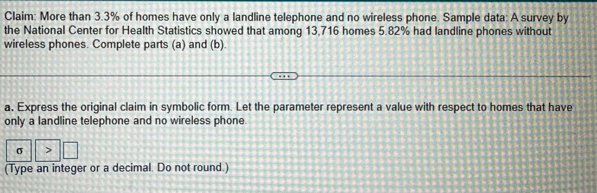 Claim: More than 3.3% of homes have only a landline telephone and no wireless phone. Sample data: A survey by
the National Center for Health Statistics showed that among 13,716 homes 5.82% had landline phones without
wireless phones. Complete parts (a) and (b).
E
a. Express the original claim in symbolic form. Let the parameter represent a value with respect to homes that have
only a landline telephone and no wireless phone.
O
>
(Type an integer or a decimal. Do not round.)