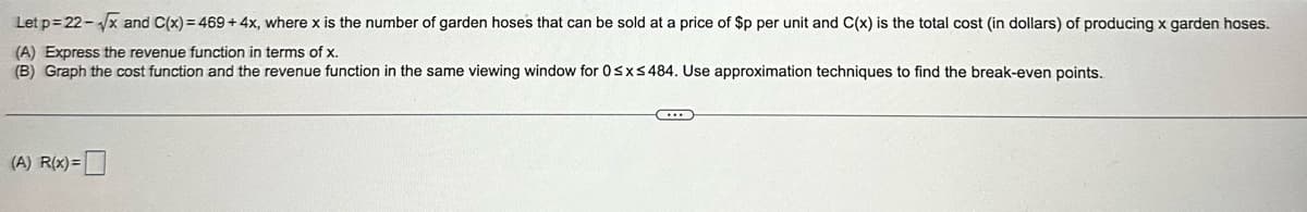 Let p=22-√x and C(x) = 469 + 4x, where x is the number of garden hoses that can be sold at a price of $p per unit and C(x) is the total cost (in dollars) of producing x garden hoses.
(A) Express the revenue function in terms of x.
(B) Graph the cost function and the revenue function in the same viewing window for 0 ≤x≤484. Use approximation techniques to find the break-even points..
(A) R(x) =
C...