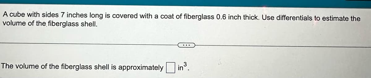 A cube with sides 7 inches long is covered with a coat of fiberglass 0.6 inch thick. Use differentials to estimate the
volume of the fiberglass shell.
The volume of the fiberglass shell is approximately in³.