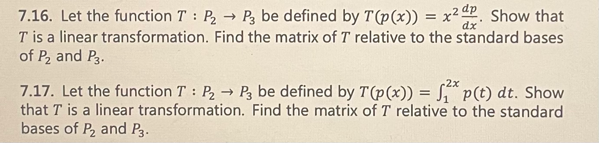 ### Section 7.16
**Problem:**  
Let the function \( T : P_2 \rightarrow P_3 \) be defined by \( T(p(x)) = x^2 \frac{dp}{dx} \). Show that \( T \) is a linear transformation. Find the matrix of \( T \) relative to the standard bases of \( P_2 \) and \( P_3 \).

**Solution Process:**
1. **Linearity Proof:**
   Demonstrate that \( T \) satisfies the properties of a linear transformation:
   - \( T(p(x) + q(x)) = T(p(x)) + T(q(x)) \)
   - \( T(cp(x)) = cT(p(x)) \) for any scalar \( c \).

2. **Matrix Representation:**
   - Identify the standard bases for \( P_2 \) and \( P_3 \).
   - Apply \( T \) to each basis element of \( P_2 \) and express the result in terms of the basis elements of \( P_3 \).
   - Formulate the transformation matrix using these results.

### Section 7.17
**Problem:**  
Let the function \( T : P_2 \rightarrow P_3 \) be defined by \( T(p(x)) = \int_1^{2x} p(t) \, dt \). Show that \( T \) is a linear transformation. Find the matrix of \( T \) relative to the standard bases of \( P_2 \) and \( P_3 \).

**Solution Process:**
1. **Linearity Proof:**
   Ensure that \( T \) meets the criteria for linear transformations:
   - \( T(p(x) + q(x)) = T(p(x)) + T(q(x)) \)
   - \( T(cp(x)) = cT(p(x)) \) for any scalar \( c \).

2. **Matrix Representation:**
   - Determine the standard bases for \( P_2 \) and \( P_3 \).
   - Compute \( T \) applied to each basis element of \( P_2 \) and write the outcomes in terms of the basis elements of \( P_3 \).
   - Construct the transformation matrix based on these expressions.