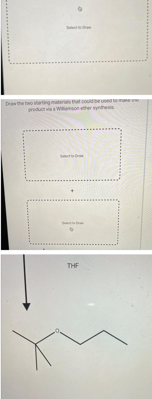 Select to Draw
Draw the two starting materials that could be used to make the
product via a Williamson ether synthesis.
Select to Draw
+
Select to Draw
↓
THF