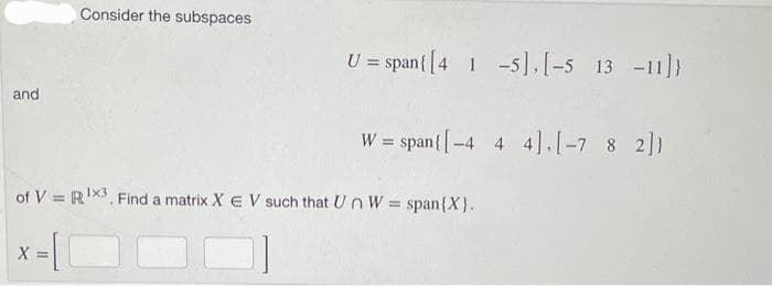 and
Consider the subspaces
U = span { [41-5], [-5 13 -11]}
W = span{ [-4 4 4], [-7 8 2]}
of V = R¹X3. Find a matrix X EV such that Un W = span{X}.
x=[
X