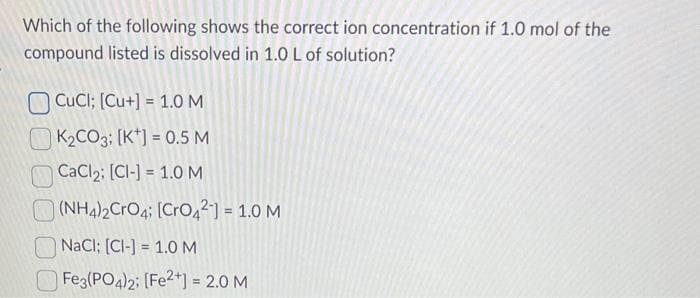 Which of the following shows the correct ion concentration if 1.0 mol of the
compound listed is dissolved in 1.0 L of solution?
CuCl; [Cu+] = 1.0 M
K₂CO3: [K] = 0.5 M
CaCl₂: [CI-] = 1.0 M
(NH4)2CrO4; [CrO4²] = 1.0 M
NaCl; [CI-] = 1.0 M
Fe3(PO4)2; [Fe2+] = 2.0 M