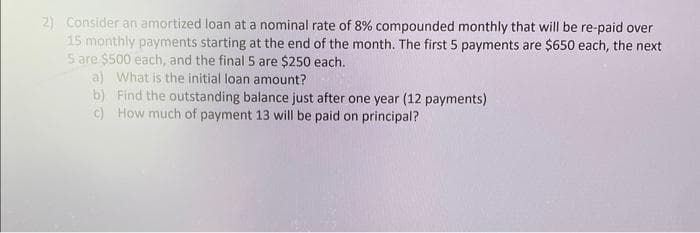 2) Consider an amortized loan at a nominal rate of 8% compounded monthly that will be re-paid over
15 monthly payments starting at the end of the month. The first 5 payments are $650 each, the next
5 are $500 each, and the final 5 are $250 each.
a) What is the initial loan amount?
b) Find the outstanding balance just after one year (12 payments)
How much of payment 13 will be paid on principal?
c)