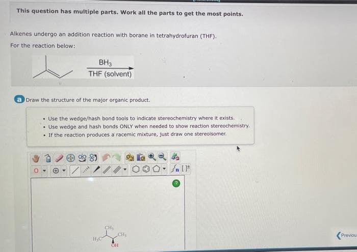 This question has multiple parts. Work all the parts to get the most points.
Alkenes undergo an addition reaction with borane in tetrahydrofuran (THF).
For the reaction below:
BH3
THF (solvent)
a Draw the structure of the major organic product.
• Use the wedge/hash bond tools to indicate stereochemistry where it exists.
• Use wedge and hash bonds ONLY when needed to show reaction stereochemistry.
If the reaction produces a racemic mixture, just draw one stereoisomer.
*****
H₂C
CH₂
OH
CH₂
Sn [F
Previou