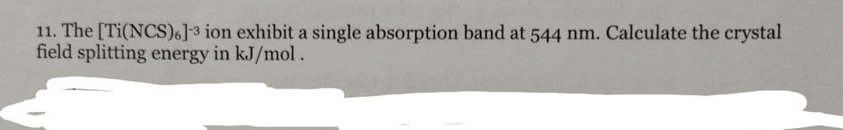 11. The [Ti(NCS)6]-3 ion exhibit a single absorption band at 544 nm. Calculate the crystal
field splitting energy in kJ/mol.