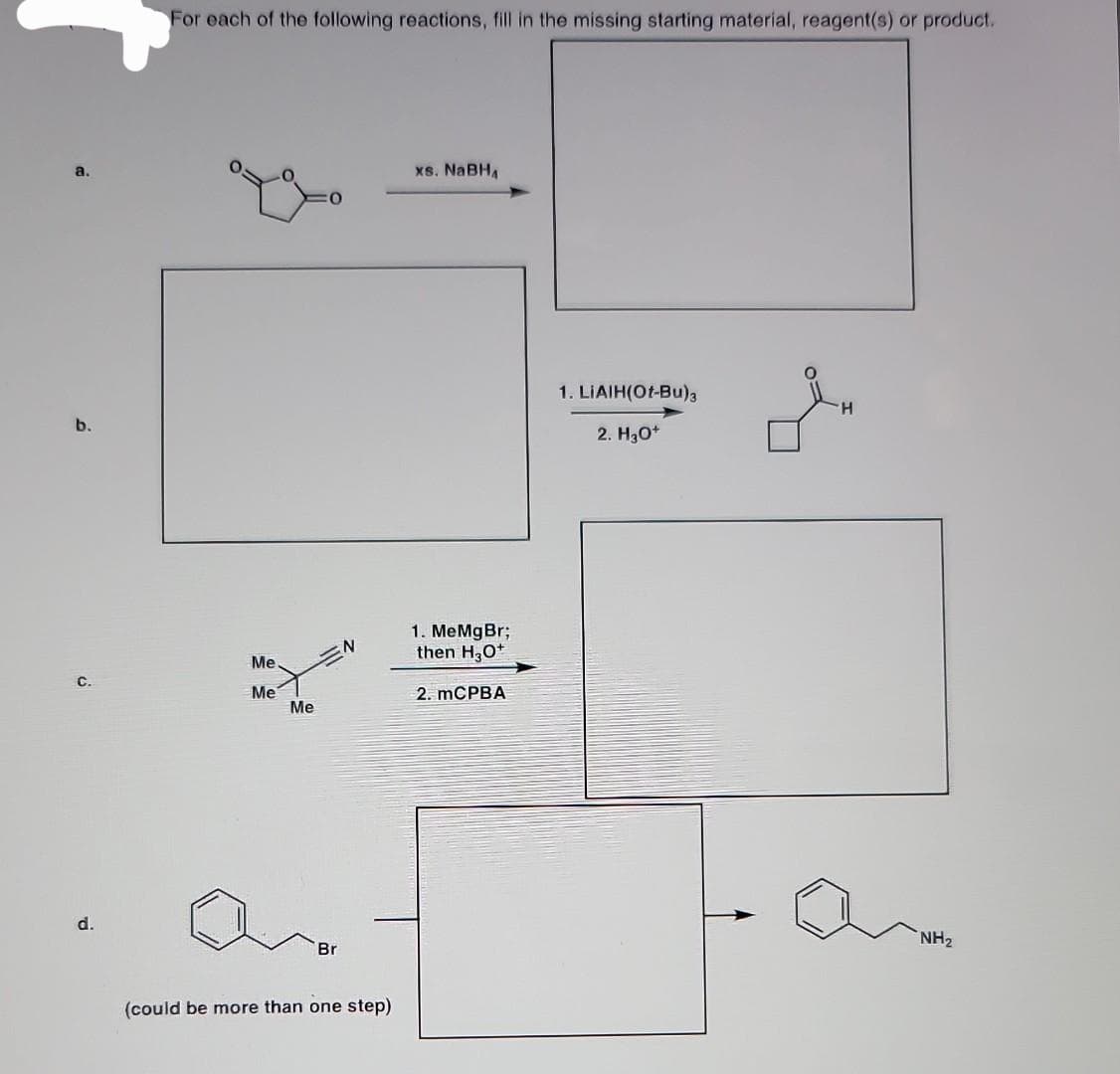 a.
b.
C.
d.
For each of the following reactions, fill in the missing starting material, reagent(s) or product.
Me.
Me
Me
Br
N
(could be more than one step)
xs. NaBH₁
1. MeMgBr;
then H3O+
2. mCPBA
1. LIAIH(Ot-Bu)3
2. H₂O+
NH₂