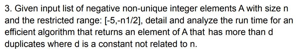 3. Given input list of negative non-unique integer elements A with size n
and the restricted range: [-5,-n1/2], detail and analyze the run time for an
efficient algorithm that returns an element of A that has more than d
duplicates where d is a constant not related to n.
