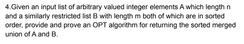 4.Given an input list of arbitrary valued integer elements A which length n
and a similarly restricted list B with length m both of which are in sorted
order, provide and prove an OPT algorithm for returning the sorted merged
union of A and B.
