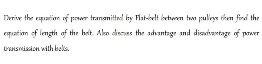 Derive the equation of power transmitted by Flat-belt between two pulleys then find the
equation of length of the belt. Also discuss the advantage and disadvantage of power
transmission with belts.
