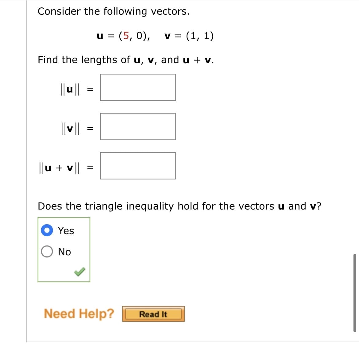 Consider the following vectors.
u= (5, 0), v = (1, 1)
Find the lengths of u, v, and u + v.
||u|| =
||v||
||u + v||
=
Does the triangle inequality hold for the vectors u and v?
Yes
No
Need Help?
Read It