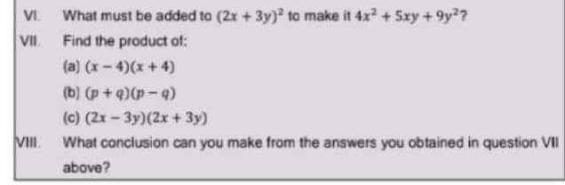 VI.
What must be added to (2x +3y) to make it 4x2 + 5xy +9y??
VII.
Find the product of:
(a) (x-4)(x +4)
(b-d)(b+ d) (q)
(c) (2x- 3y)(2x+ 3y)
VII.
What conclusion can you make from the answers you obtained in question VII
above?
