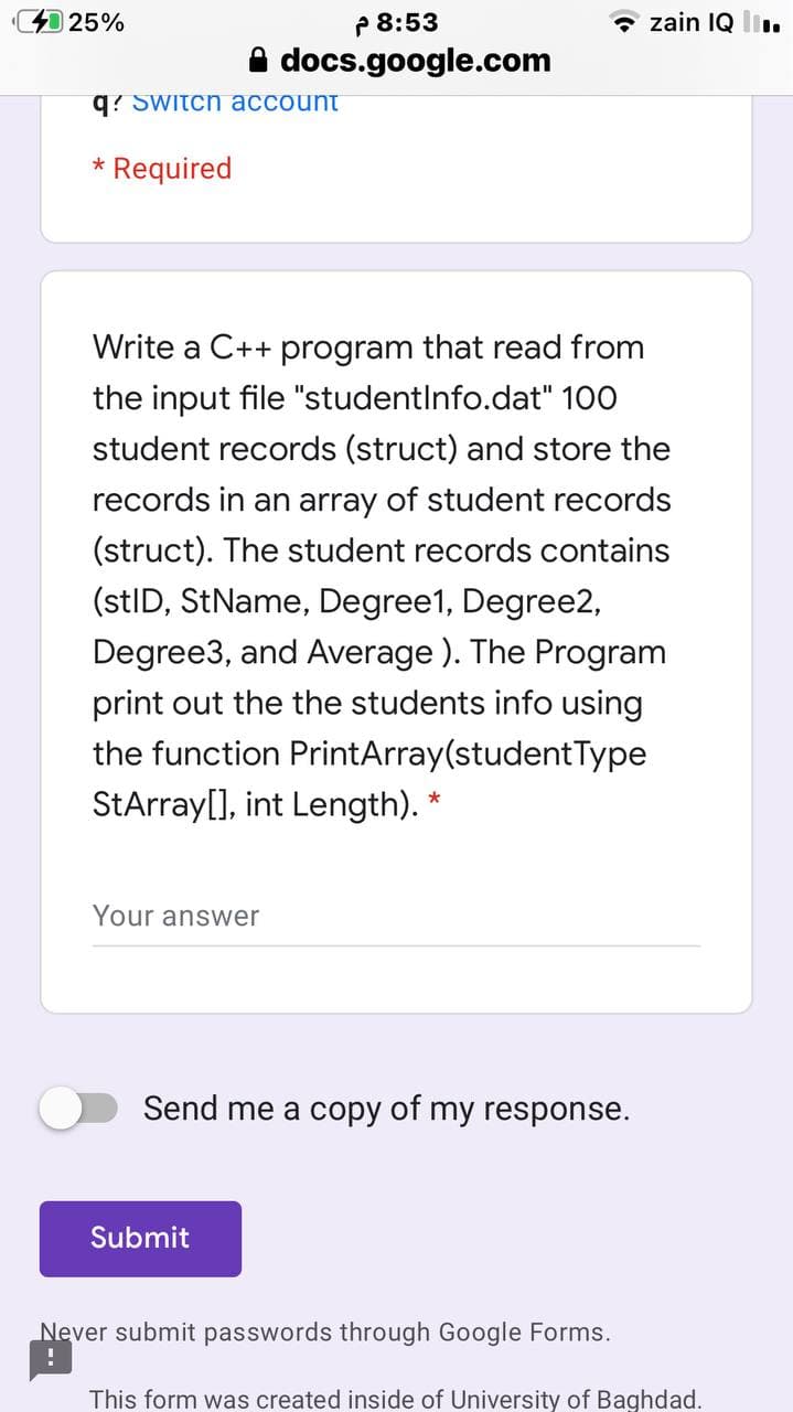 25%
P 8:53
• zain IQ lilı.
A docs.google.com
q? Switch account
* Required
Write a C++ program that read from
the input file "studentInfo.dat" 100
student records (struct) and store the
records in an array of student records
(struct). The student records contains
(stID, StName, Degree1, Degree2,
Degree3, and Average ). The Program
print out the the students info using
the function PrintArray(studentType
StArray[], int Length). *
Your answer
Send me a copy of my response.
Submit
Never submit passwords through Google Forms.
This form was created inside of University of Baghdad.
