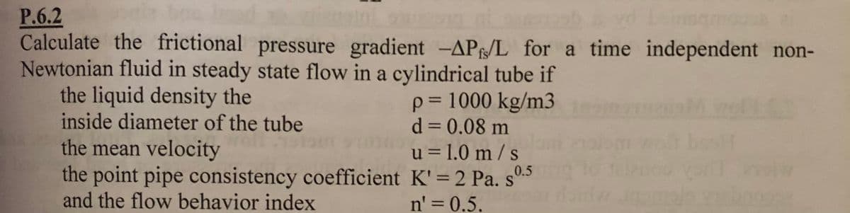 P.6.2
Calculate the frictional pressure gradient -AP/L for a time independent non-
Newtonian fluid in steady state flow in a cylindrical tube if
the liquid density the
inside diameter of the tube
p= 1000 kg/m3
d = 0.08 m
%3D
the mean velocity
the point pipe consistency coefficient K'=2 Pa. s0.5
and the flow behavior index
u = 1.0 m / s
n' = 0.5.
%3D
