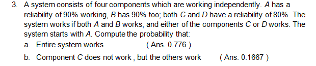 3. A system consists of four components which are working independently. A has a
reliability of 90% working, B has 90% too; both C and D have a reliability of 80%. The
system works if both A and B works, and either of the components C or Dworks. The
system starts with A. Compute the probability that:
a. Entire system works
( Ans. 0.776 )
b. Component C does not work , but the others work
( Ans. 0.1667 )
