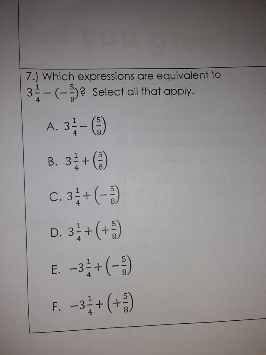 7.) Which expressions are equivalent to
1
3 -(-)? Select all that apply.
4
A. 3 - )
4
В.
4
B. 3+ )
C. 3+(-)
D. 3; + (+)
E. -3;+(-)
F. -3 + (+)
