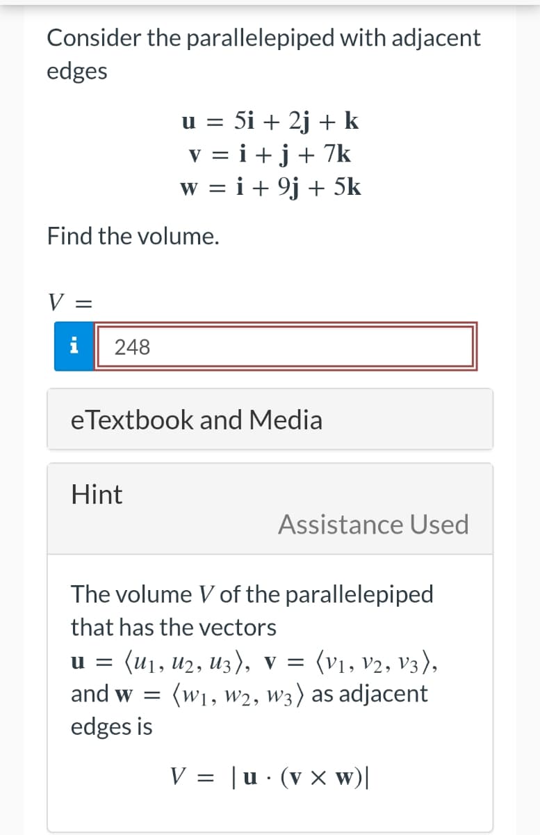 Consider the parallelepiped with adjacent
edges
Find the volume.
V
=
i
248
u = 5i + 2j + k
v=i+j+ 7k
w = i + 9j + 5k
eTextbook and Media
Hint
The volume V of the parallelepiped
that has the vectors
u= (u₁, U₂, U3), V = (V1, V2, V3),
(W₁, W2, W3) as adjacent
and w=
edges is
V =
Assistance Used
| u
.
(V x W)|