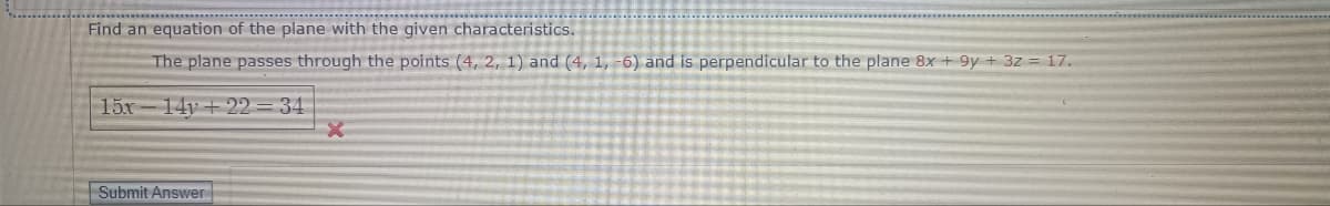 Find an equation of the plane with the given characteristics.
The plane passes through the points (4, 2, 1) and (4, 1, -6) and is perpendicular to the plane 8x +9y+ 3z = 17.
15x 14y+22=34
Submit Answer
X