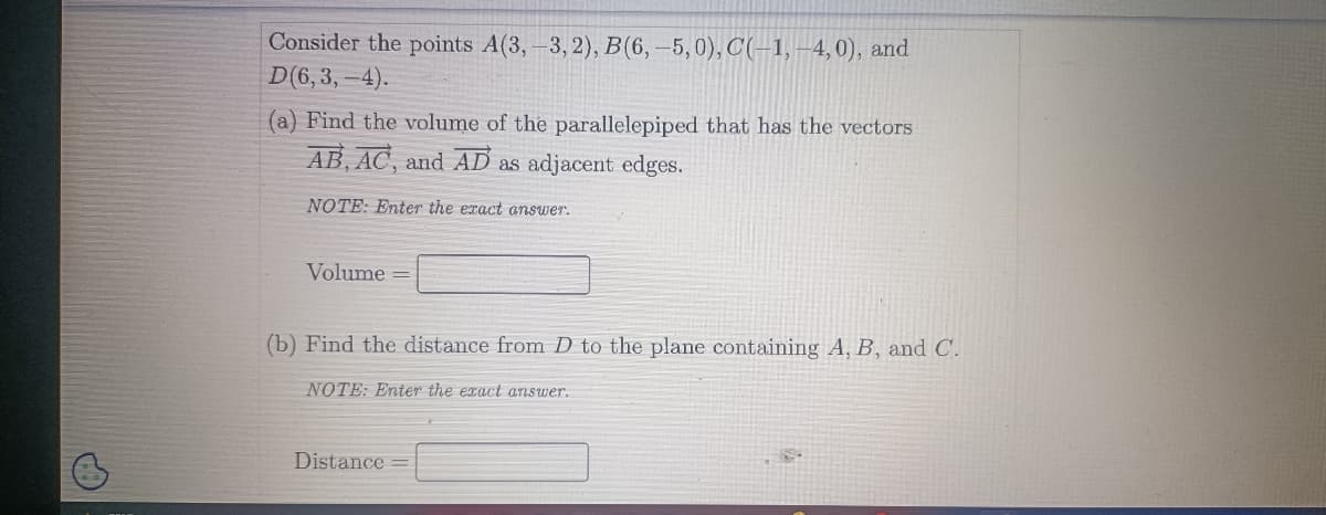 Consider the points A(3,-3,2), B(6, -5,0), C(-1,-4,0), and
D(6,3,-4).
(a) Find the volume of the parallelepiped that has the vectors
AB, AC, and AD as adjacent edges.
NOTE: Enter the exact answer.
Volume=
(b) Find the distance from D to the plane containing A, B, and C.
NOTE: Enter the exact answer.
Distance =