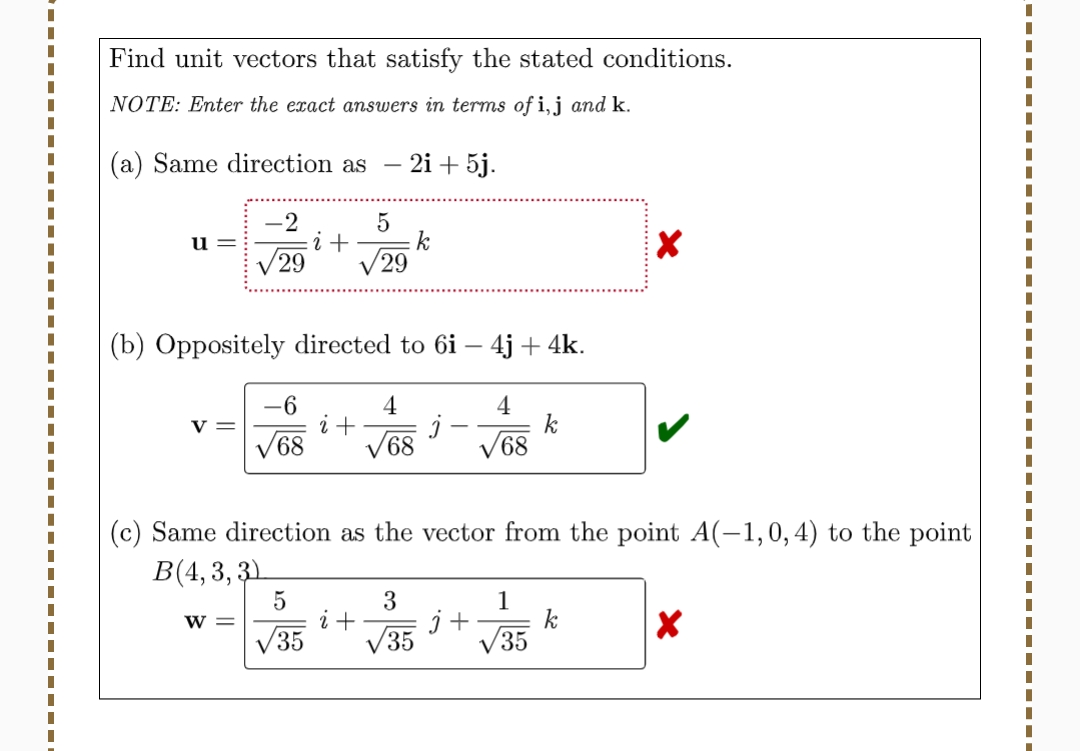 I
|
Find unit vectors that satisfy the stated conditions.
NOTE: Enter the exact answers in terms of i, j and k.
(a) Same direction as
2i + 5j.
u=
V=
-2
√29
W =
(b) Oppositely directed to 6i- 4j+ 4k.
-6
68
i +
5
√35
5
29
i +
4
√68
i + j
(c) Same direction as the vector from the point A(-1,0, 4) to the point
B(4,3,3)
3
√35
4
√68
j+
k
1
√35
X
k
X