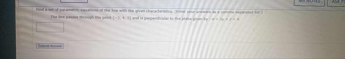 Find a set of parametric equations of the line with the given characteristics. (Enter your answers as a comma-separated list.)
The line passes through the point (-3, 4, 5) and is perpendicular to the plane given by -x + 3y + z = 4.
Submit Answer
MY NOTES