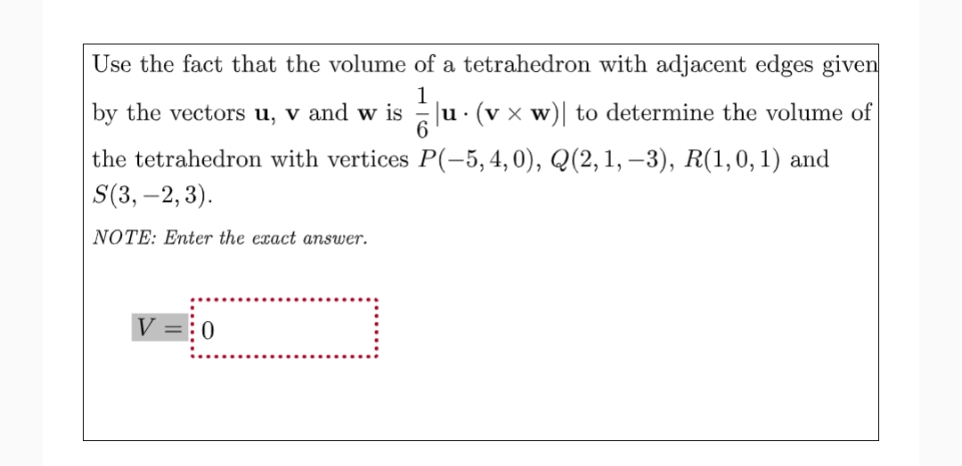 Use the fact that the volume of a tetrahedron with adjacent edges given
1
by the vectors u, v and w is
|u (v x w)| to determine the volume of
u
the tetrahedron with vertices P(-5, 4,0), Q(2, 1, -3), R(1, 0, 1) and
S(3,-2, 3).
NOTE: Enter the exact answer.
0