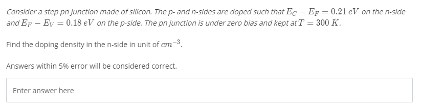 Consider a step pn junction made of silicon. The p- and n-sides are doped such that Ec – EF = 0.21 eV on the n-side
and EF – Ey = 0.18 eV on the p-side. The pn junction is under zero bias and kept at T = 300 K.
Find the doping density in the n-side in unit of cm-3.
Answers within 5% error will be considered correct.
Enter answer here
