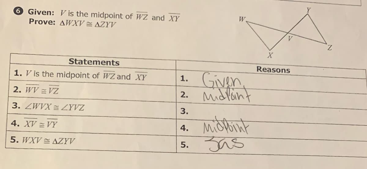 6 Given: Vis the midpoint of WZ and XY
Prove: AWXV = AZYV
Statements
1. V is the midpoint of WZ and XY
2. WV = VZ
3. ZWVX=ZYVZ
4. XV = VY
5. WXV AZYV
1.
Given
2. Midpoint
W.
3.
4. Midtoint
Jas
5.
ம்
V
X
Reasons