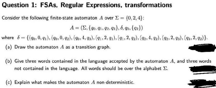 Question 1: FSAS, Regular Expressions, transformations
Consider the following finite-state automaton A over E = {0, 2, 4}:
A = (E, {qo, q1, 92, 93}, 8, qo, {q2})
{(go, 0, q1), (9o, 0, 42), (9o, 4, 93), (41, 2, 1), (41, 2, 92), (42, 4, 92), (92, 2, 93), (43, 2, 42)}.
(a) Draw the automaton A as a transition graph.
(b) Give three words contained in the language accepted by the automaton A, and three words
not contained in the language. All words should be over the alphabet E.
(c) Explain what makes the automaton A non-deterministic.
