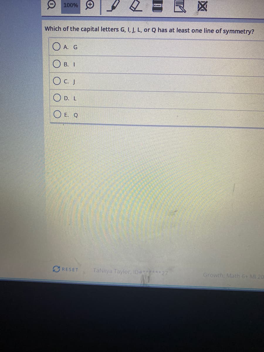 100%
Which of the capital letters G, I, J, L, or Q has at least one line of symmetry?
А. G
В. 1
O C. J
O D. L
O E. Q
RESET
TaNiiya Taylor, ID#******27
Growth: Math 6+ MI 20
区
