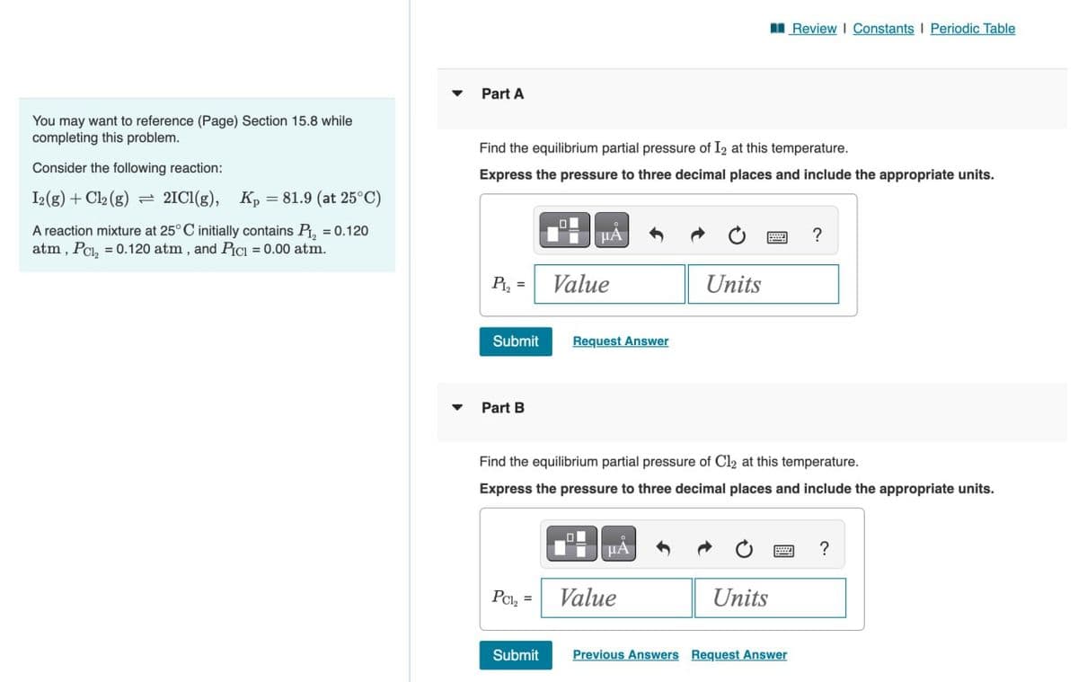 Review | Constants | Periodic Table
You may want to reference (Page) Section 15.8 while
completing this problem.
Consider the following reaction:
12(g) + Cl2(g)
2IC1(g), Kp = 81.9 (at 25°C)
A reaction mixture at 25° C initially contains P₁₂ = 0.120
atm, Pc₁₂ = 0.120 atm, and PICI = 0.00 atm.
Part A
Find the equilibrium partial pressure of 12 at this temperature.
Express the pressure to three decimal places and include the appropriate units.
0
PA
P12
=
Value
Units
Submit
Request Answer
?
Part B
Find the equilibrium partial pressure of C12 at this temperature.
Express the pressure to three decimal places and include the appropriate units.
PC1₂ =
Value
?
Units
Submit
Previous Answers Request Answer